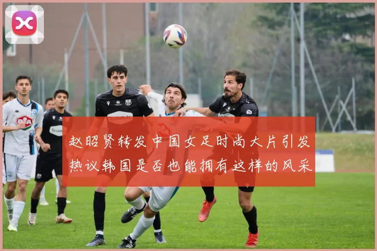 赵昭贤转发中国女足时尚大片引发热议韩国是否也能拥有这样的风采