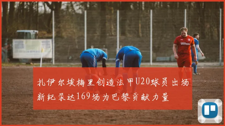扎伊尔埃梅里创造法甲U20球员出场新纪录达169场为巴黎贡献力量