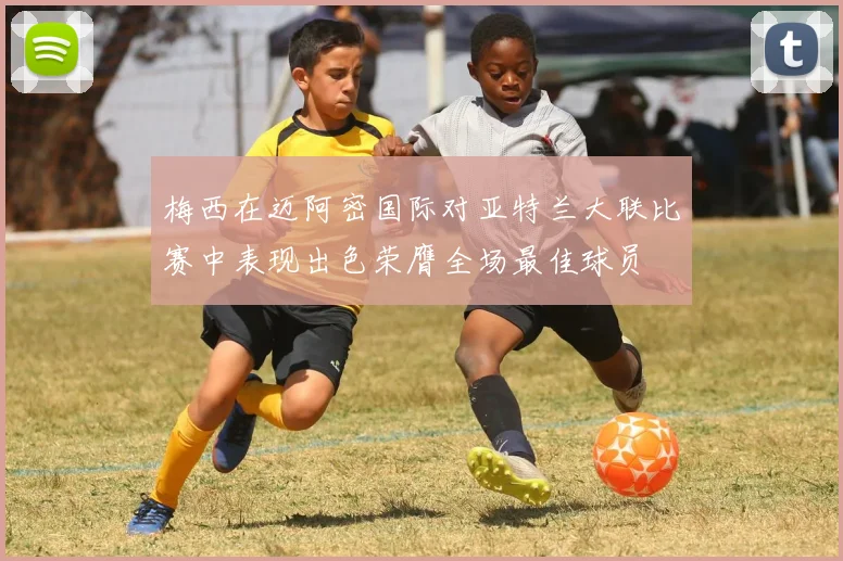 梅西在迈阿密国际对亚特兰大联比赛中表现出色荣膺全场最佳球员