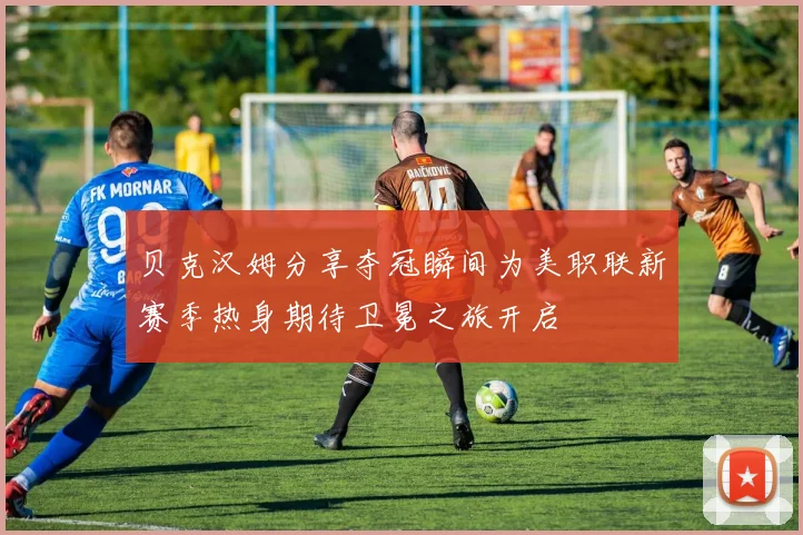 贝克汉姆分享夺冠瞬间为美职联新赛季热身期待卫冕之旅开启