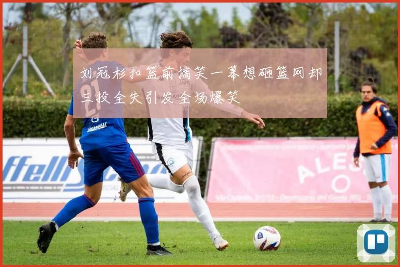 刘冠杉扣篮前搞笑一幕想砸篮网却三投全失引发全场爆笑
