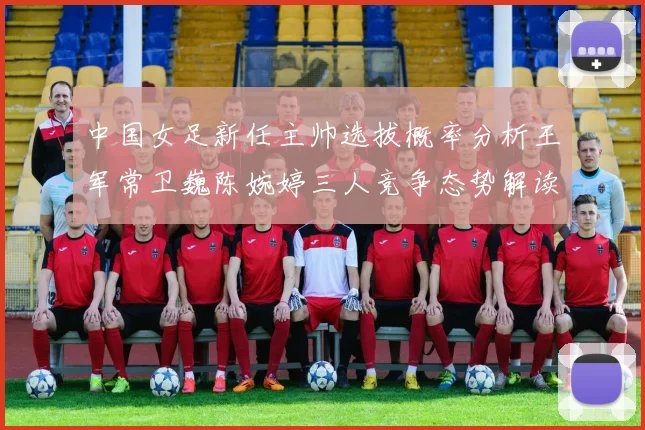 中国女足新任主帅选拔概率分析王军常卫巍陈婉婷三人竞争态势解读