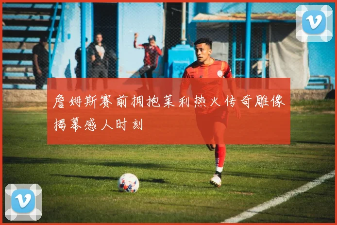 詹姆斯赛前拥抱莱利热火传奇雕像揭幕感人时刻