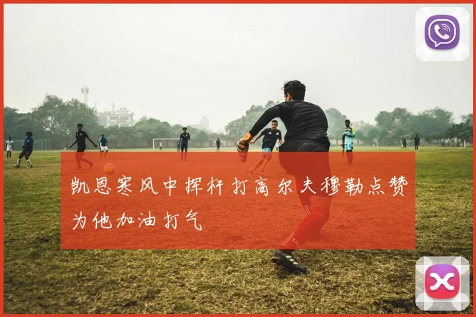 凯恩寒风中挥杆打高尔夫穆勒点赞为他加油打气