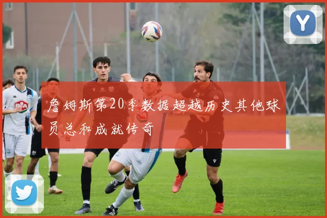 詹姆斯第20季数据超越历史其他球员总和成就传奇