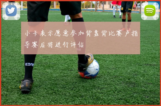 小卡表示愿意参加背靠背比赛卢指导赛后将进行评估