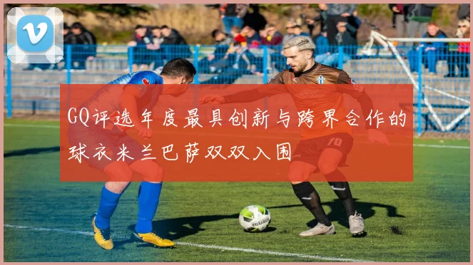 GQ评选年度最具创新与跨界合作的球衣米兰巴萨双双入围