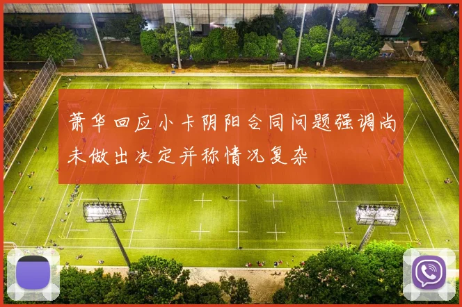 萧华回应小卡阴阳合同问题强调尚未做出决定并称情况复杂