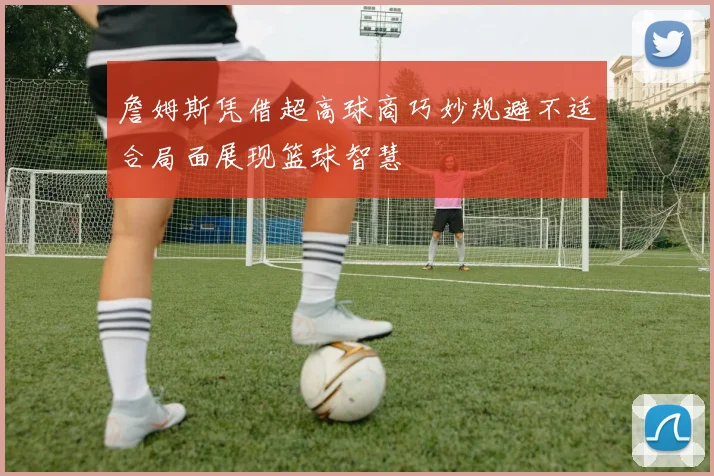 詹姆斯凭借超高球商巧妙规避不适合局面展现篮球智慧