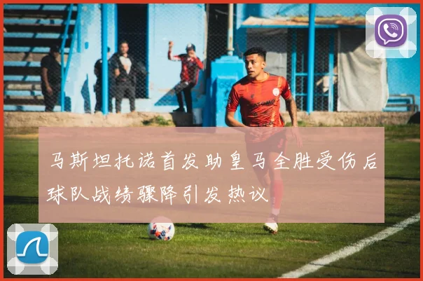 马斯坦托诺首发助皇马全胜受伤后球队战绩骤降引发热议