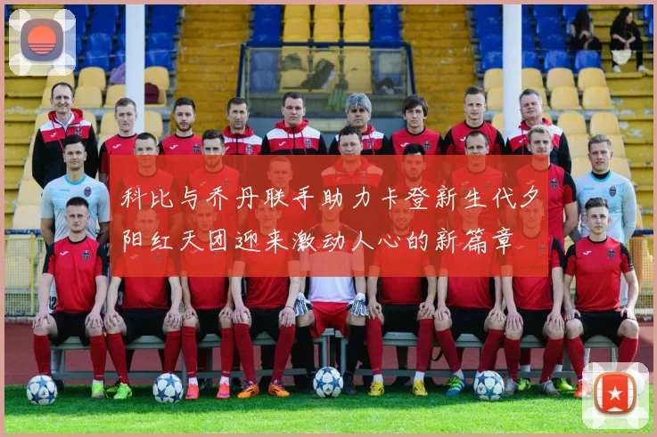 科比与乔丹联手助力卡登新生代夕阳红天团迎来激动人心的新篇章
