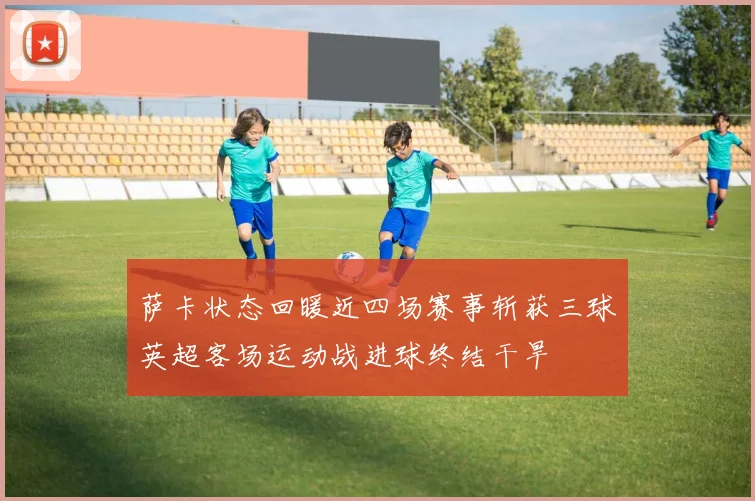 萨卡状态回暖近四场赛事斩获三球英超客场运动战进球终结干旱