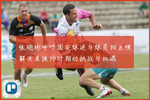 张晓彬呼吁国安球迷与球员相互理解共度换帅时期的挑战与机遇