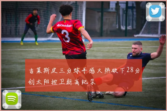吉莱斯皮三分球手感火热砍下28分创太阳控卫新高纪录