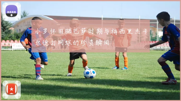 小罗怀旧晒巴萨时期与梅西里杰卡尔德打网球的珍贵瞬间