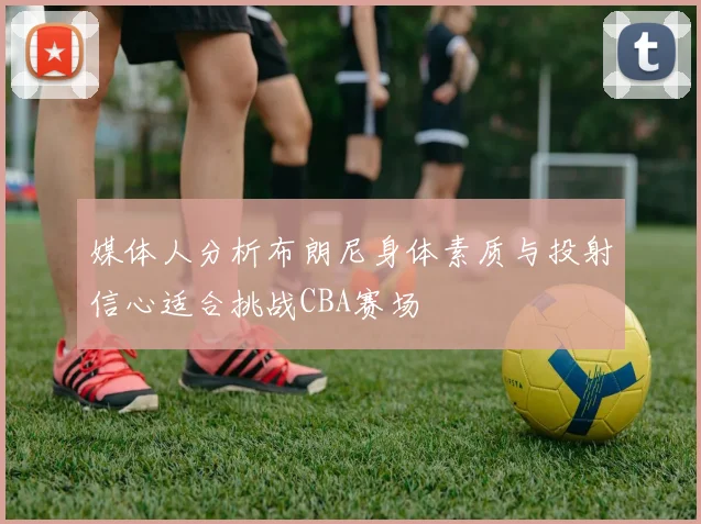 媒体人分析布朗尼身体素质与投射信心适合挑战CBA赛场