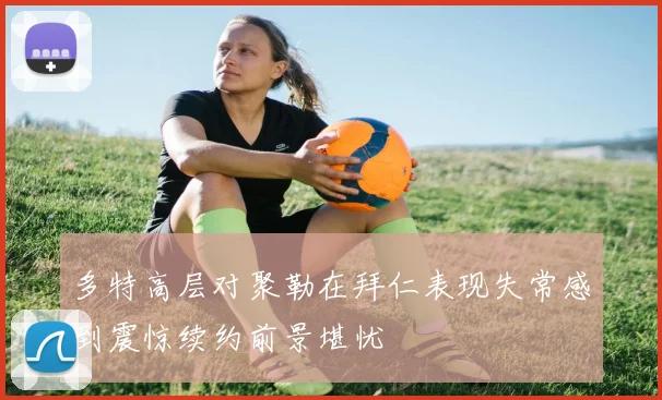 多特高层对聚勒在拜仁表现失常感到震惊续约前景堪忧