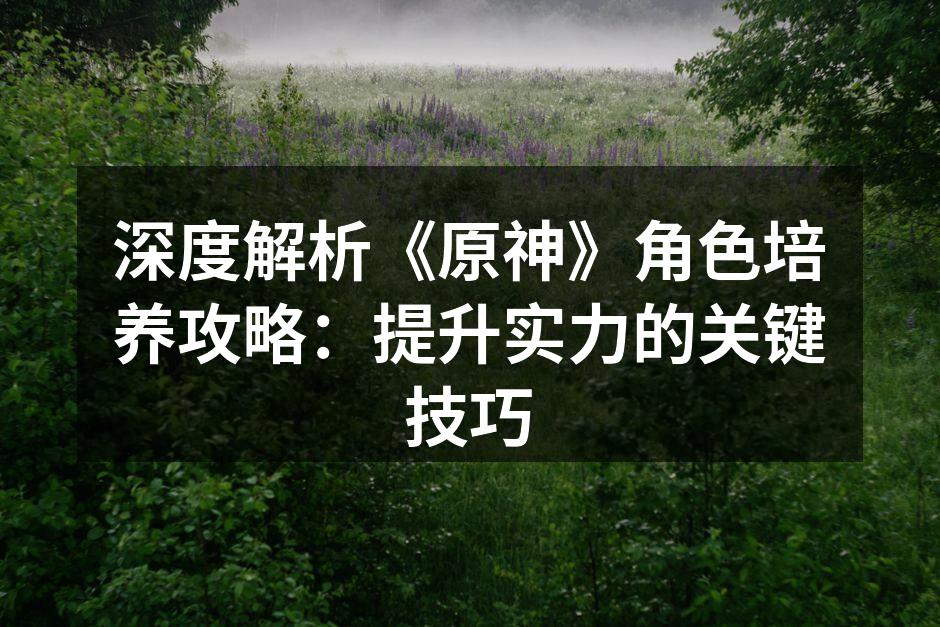 深度解析《原神》角色培养攻略：提升实力的